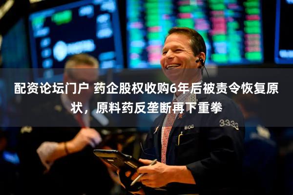配资论坛门户 药企股权收购6年后被责令恢复原状，原料药反垄断再下重拳