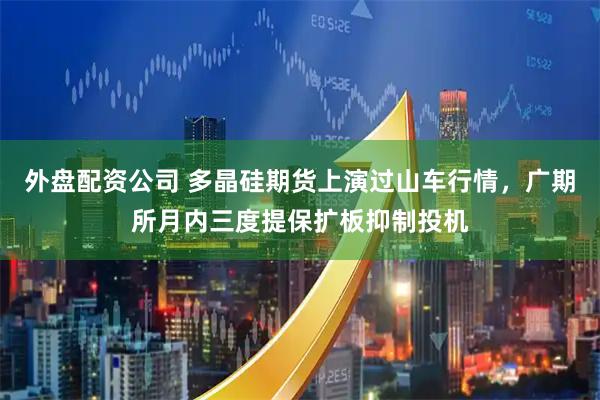 外盘配资公司 多晶硅期货上演过山车行情，广期所月内三度提保扩板抑制投机
