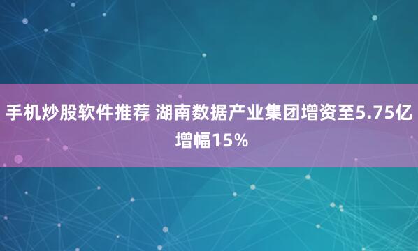 手机炒股软件推荐 湖南数据产业集团增资至5.75亿 增幅15%
