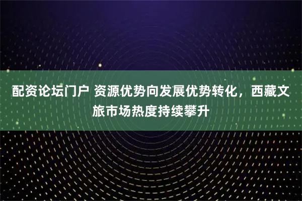 配资论坛门户 资源优势向发展优势转化，西藏文旅市场热度持续攀升