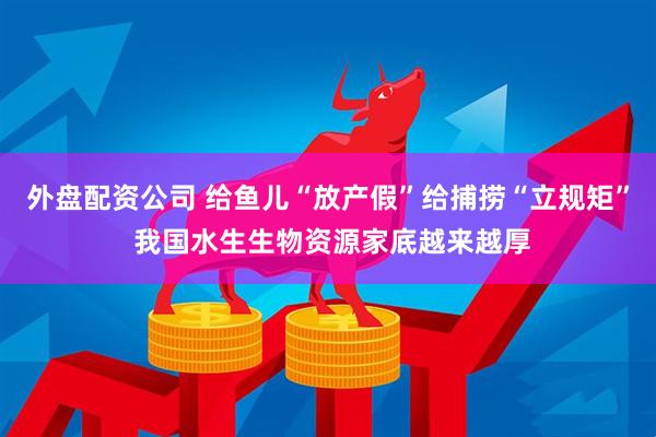 外盘配资公司 给鱼儿“放产假”给捕捞“立规矩” 我国水生生物资源家底越来越厚