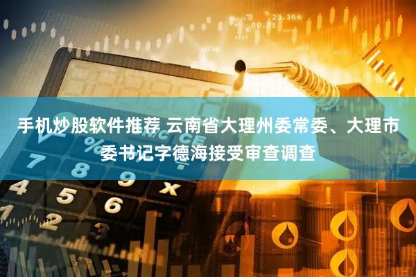 手机炒股软件推荐 云南省大理州委常委、大理市委书记字德海接受审查调查