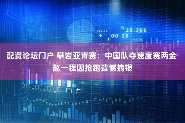 配资论坛门户 攀岩亚青赛：中国队夺速度赛两金 赵一程因抢跑遗憾摘银