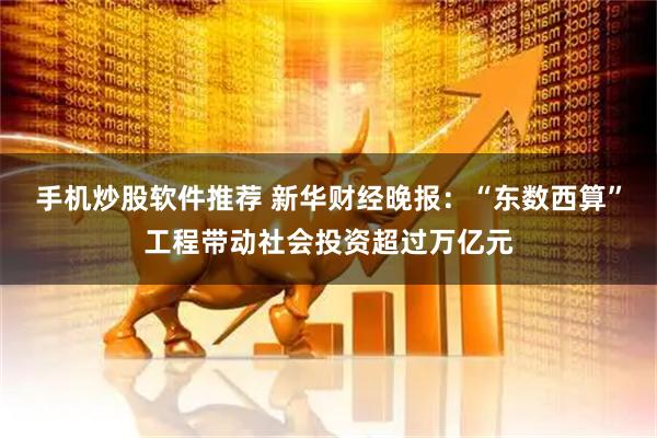 手机炒股软件推荐 新华财经晚报：“东数西算”工程带动社会投资超过万亿元