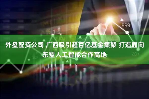 外盘配资公司 广西吸引超百亿基金集聚 打造面向东盟人工智能合作高地