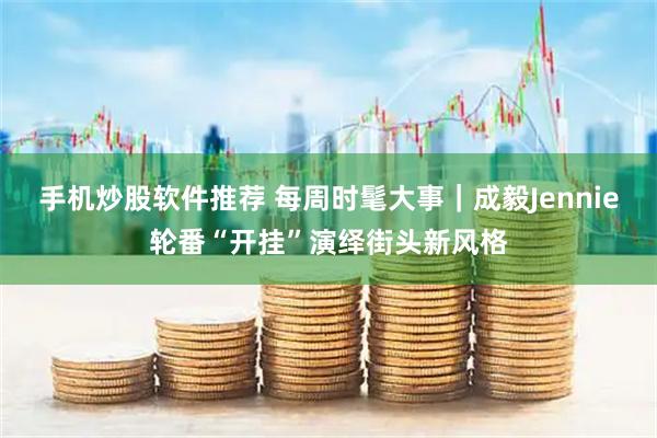 手机炒股软件推荐 每周时髦大事｜成毅Jennie轮番“开挂”演绎街头新风格