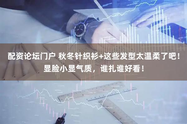 配资论坛门户 秋冬针织衫+这些发型太温柔了吧！显脸小显气质，谁扎谁好看！