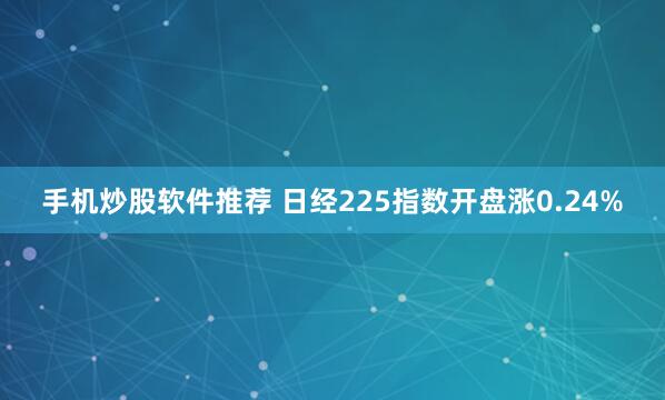 手机炒股软件推荐 日经225指数开盘涨0.24%