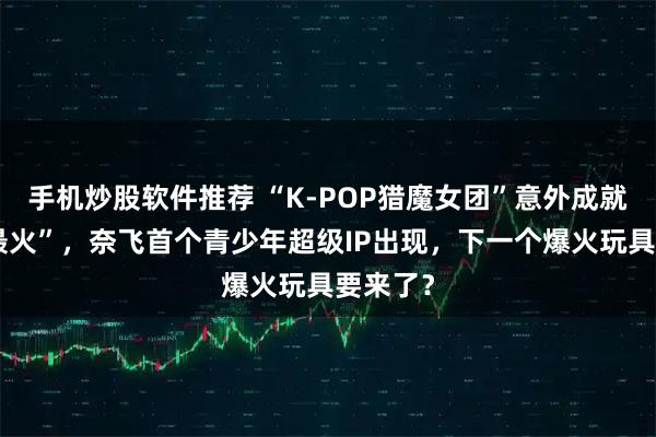 手机炒股软件推荐 “K-POP猎魔女团”意外成就“史上最火”，奈飞首个青少年超级IP出现，下一个爆火玩具要来了？