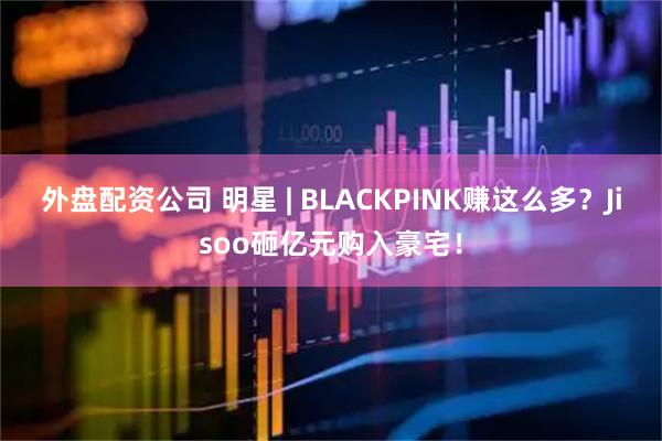 外盘配资公司 明星 | BLACKPINK赚这么多？Jisoo砸亿元购入豪宅！
