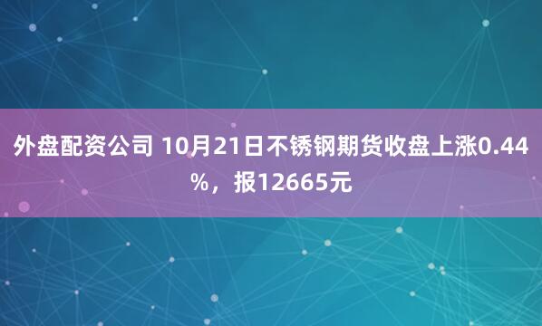外盘配资公司 10月21日不锈钢期货收盘上涨0.44%，报12665元