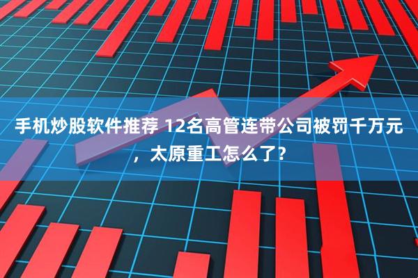 手机炒股软件推荐 12名高管连带公司被罚千万元，太原重工怎么了？