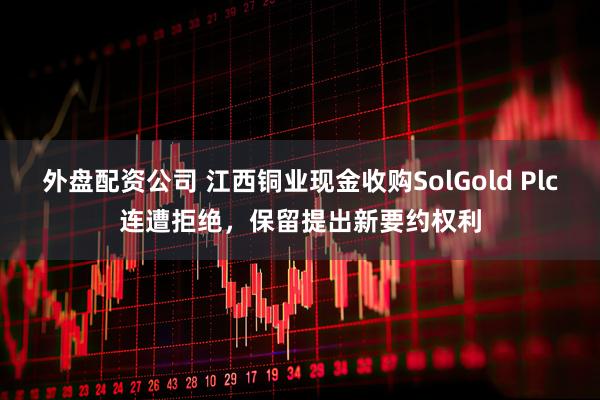 外盘配资公司 江西铜业现金收购SolGold Plc连遭拒绝，保留提出新要约权利