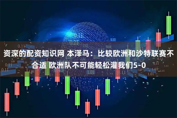 资深的配资知识网 本泽马：比较欧洲和沙特联赛不合适 欧洲队不可能轻松灌我们5-0