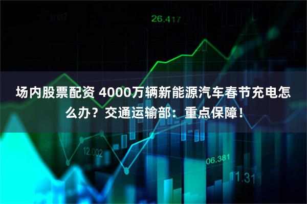 场内股票配资 4000万辆新能源汽车春节充电怎么办？交通运输部：重点保障！