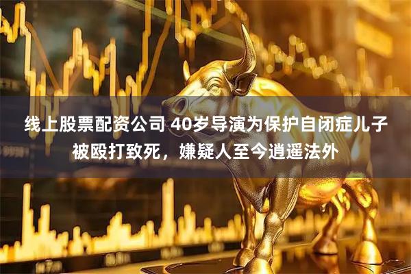 线上股票配资公司 40岁导演为保护自闭症儿子被殴打致死，嫌疑人至今逍遥法外