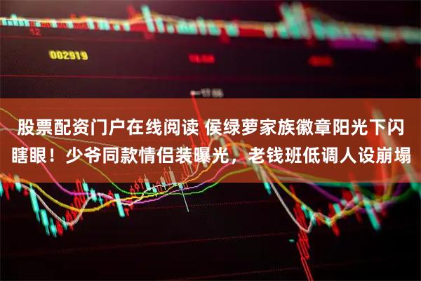 股票配资门户在线阅读 侯绿萝家族徽章阳光下闪瞎眼！少爷同款情侣装曝光，老钱班低调人设崩塌