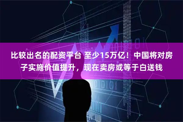 比较出名的配资平台 至少15万亿！中国将对房子实施价值提升，现在卖房或等于白送钱