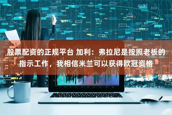 股票配资的正规平台 加利：弗拉尼是按照老板的指示工作，我相信米兰可以获得欧冠资格