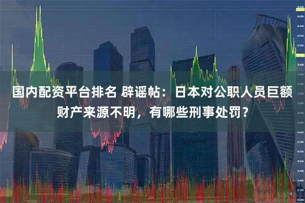 国内配资平台排名 辟谣帖：日本对公职人员巨额财产来源不明，有哪些刑事处罚？
