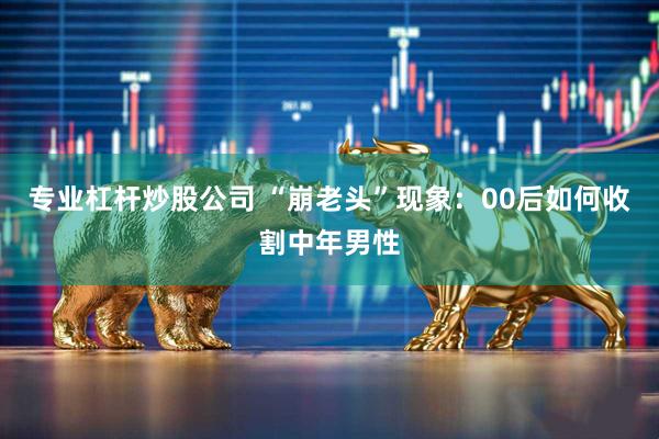 专业杠杆炒股公司 “崩老头”现象：00后如何收割中年男性