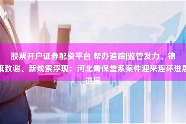 股票开户证券配资平台 帮办追踪|监管发力、锦旗致谢、新线索浮现：河北青保堂系案件迎来连环进展