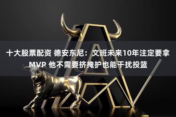 十大股票配资 德安东尼：文班未来10年注定要拿MVP 他不需要挤掩护也能干扰投篮