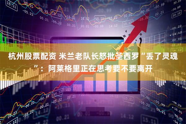 杭州股票配资 米兰老队长怒批圣西罗“丢了灵魂”：阿莱格里正在思考要不要离开