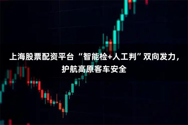 上海股票配资平台 “智能检+人工判”双向发力，护航高原客车安全
