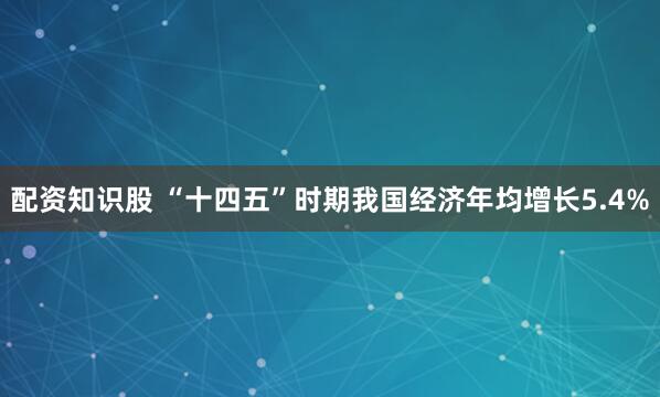 配资知识股 “十四五”时期我国经济年均增长5.4%