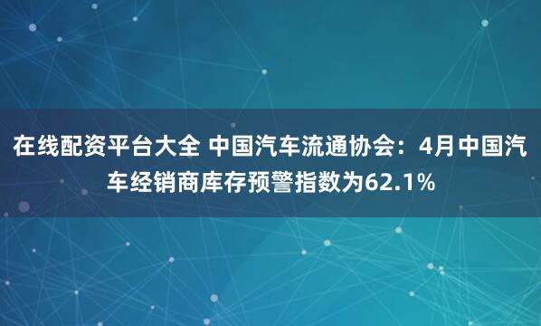 在线配资平台大全 中国汽车流通协会：4月中国汽车经销商库存预警指数为62.1%