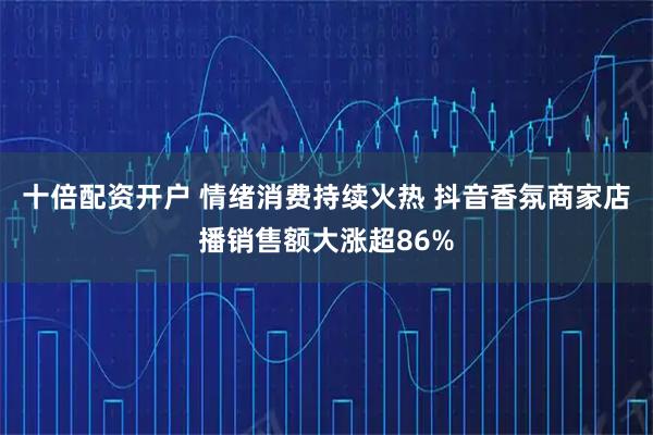 十倍配资开户 情绪消费持续火热 抖音香氛商家店播销售额大涨超86%